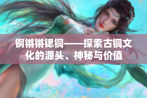 錒鏘鏘鍶銅——探索古銅文化的源頭、神秘與價值