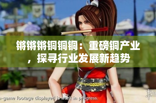 鏘鏘鏘銅銅銅：重磅銅產(chǎn)業(yè)，探尋行業(yè)發(fā)展新趨勢