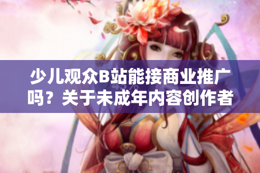 少兒觀眾B站能接商業(yè)推廣嗎？關(guān)于未成年內(nèi)容創(chuàng)作者的廣告合規(guī)問題