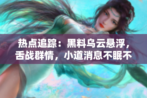 熱點(diǎn)追蹤：黑料烏云懸浮，舌戰(zhàn)群情，小道消息不眠不休