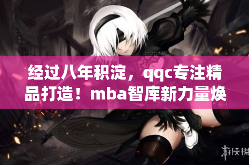 經(jīng)過八年積淀，qqc專注精品打造！mba智庫新力量煥發(fā)全新活力