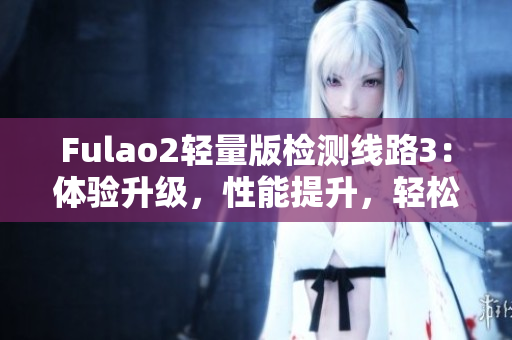 Fulao2輕量版檢測(cè)線路3：體驗(yàn)升級(jí)，性能提升，輕松暢游網(wǎng)路