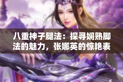 八重神子腿法：探尋嫻熟腳法的魅力，張娜英的驚艷表現(xiàn)！