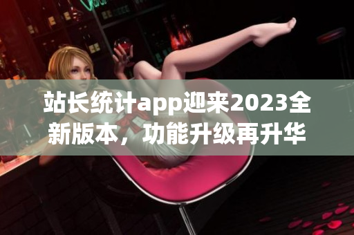 站長統(tǒng)計app迎來2023全新版本，功能升級再升華