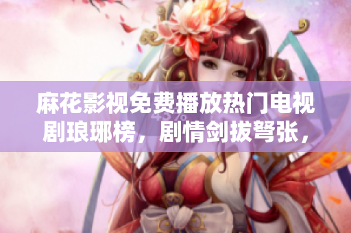 麻花影視免費播放熱門電視劇瑯琊榜，劇情劍拔弩張，精彩不容錯過