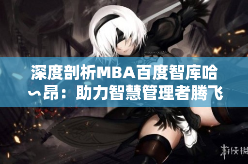 深度剖析MBA百度智庫(kù)哈∽昂：助力智慧管理者騰飛