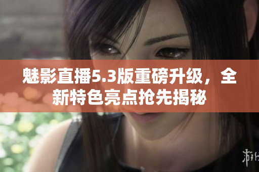 魅影直播5.3版重磅升級，全新特色亮點搶先揭秘