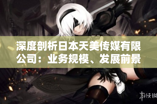 深度剖析日本天美傳媒有限公司：業(yè)務(wù)規(guī)模、發(fā)展前景及市場影響分析
