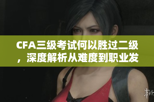 CFA三級考試何以勝過二級，深度解析從難度到職業(yè)發(fā)展