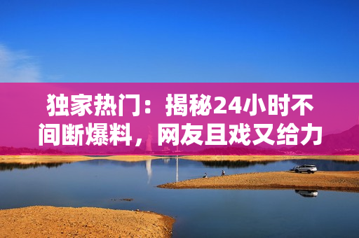 獨家熱門：揭秘24小時不間斷爆料，網(wǎng)友且戲又給力