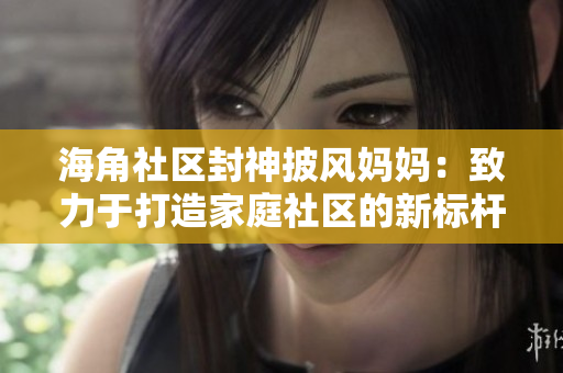 海角社區(qū)封神披風(fēng)媽媽：致力于打造家庭社區(qū)的新標桿