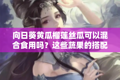 向日葵黃瓜榴蓮絲瓜可以混合食用嗎？這些蔬果的搭配是否健康？