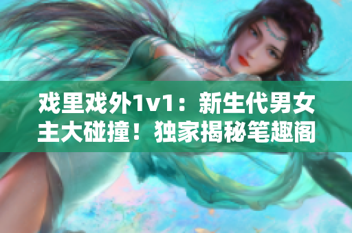 戲里戲外1v1：新生代男女主大碰撞！獨(dú)家揭秘筆趣閣最新言情小說
