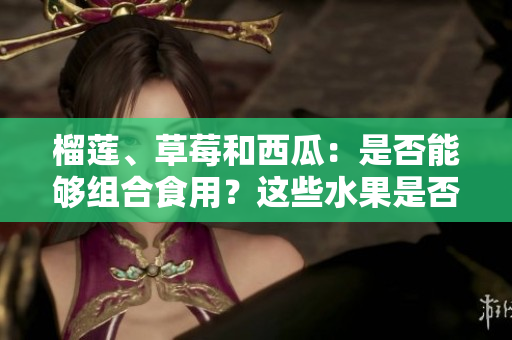 榴蓮、草莓和西瓜：是否能夠組合食用？這些水果是否可混搭？
