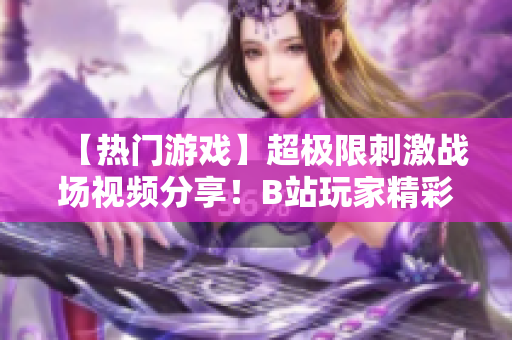 【熱門游戲】超極限刺激戰(zhàn)場視頻分享！B站玩家精彩操作全記錄