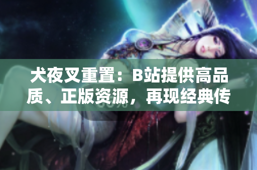 犬夜叉重置：B站提供高品質(zhì)、正版資源，再現(xiàn)經(jīng)典傳奇