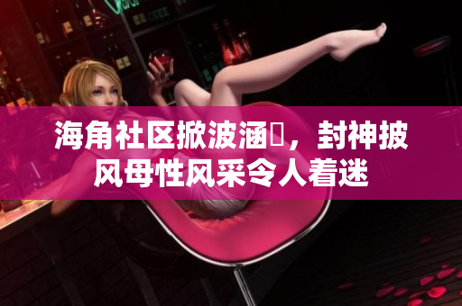 海角社區(qū)掀波涵儉，封神披風(fēng)母性風(fēng)采令人著迷