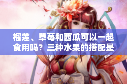 榴蓮、草莓和西瓜可以一起食用嗎？三種水果的搭配是否適宜？