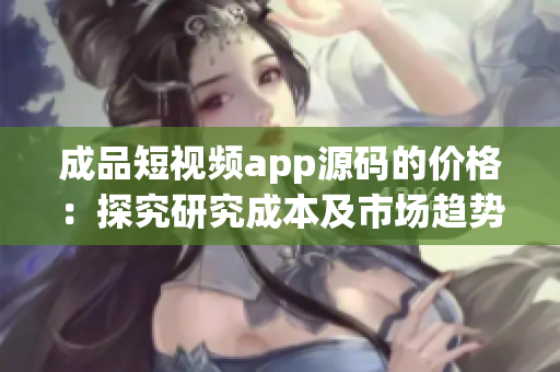 成品短視頻app源碼的價(jià)格：探究研究成本及市場(chǎng)趨勢(shì)