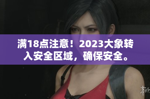 滿18點(diǎn)注意！2023大象轉(zhuǎn)入安全區(qū)域，確保安全。