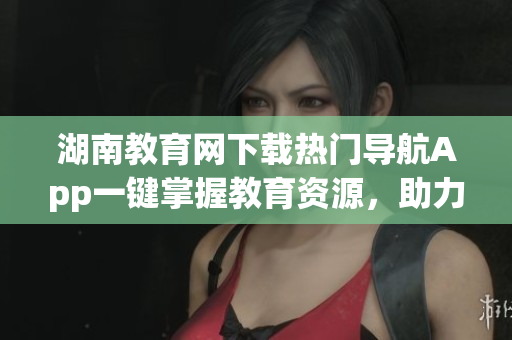 湖南教育網(wǎng)下載熱門(mén)導(dǎo)航App一鍵掌握教育資源，助力學(xué)習(xí)提升