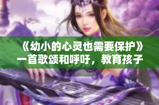 《幼小的心靈也需要保護》一首歌頌和呼吁，教育孩子的必備歌曲