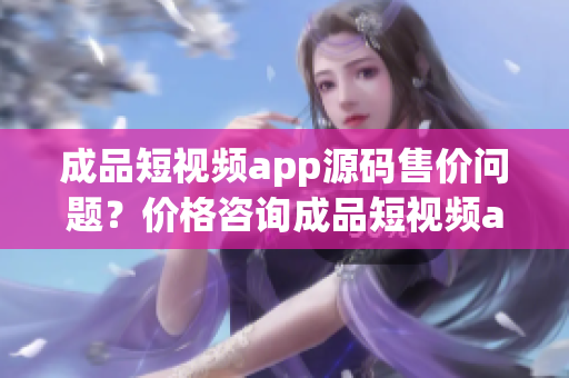 成品短視頻app源碼售價問題？價格咨詢成品短視頻app源碼多少錢？