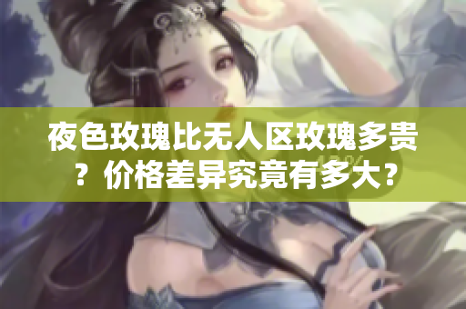 夜色玫瑰比無人區(qū)玫瑰多貴？價格差異究竟有多大？