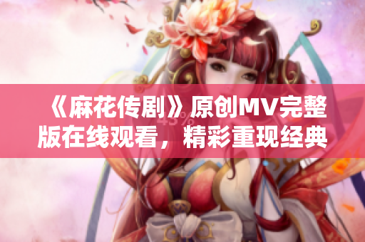 《麻花傳劇》原創(chuàng)MV完整版在線觀看，精彩重現(xiàn)經(jīng)典故事，感受音樂與戲劇的融合之美