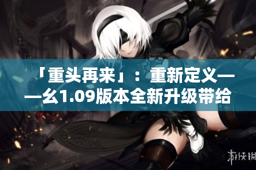 「重頭再來」：重新定義——幺1.09版本全新升級帶給你什么？