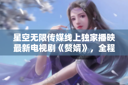 星空無限傳媒線上獨(dú)家播映最新電視劇《贅婿》，全程高清無廣告觀看