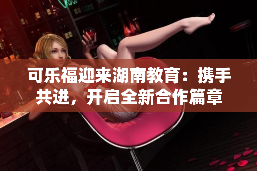 可樂福迎來湖南教育：攜手共進，開啟全新合作篇章