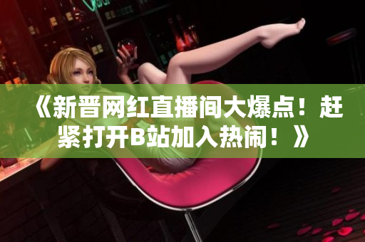 《新晉網(wǎng)紅直播間大爆點！趕緊打開B站加入熱鬧！》