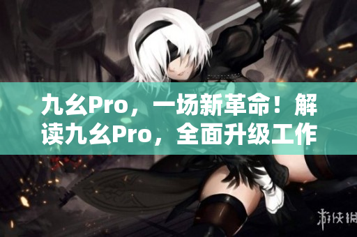 九幺Pro，一場(chǎng)新革命！解讀九幺Pro，全面升級(jí)工作效率！