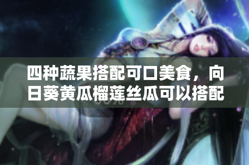 四種蔬果搭配可口美食，向日葵黃瓜榴蓮絲瓜可以搭配一起食用嗎？