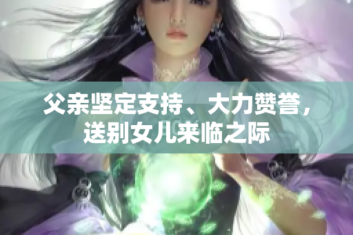 父親堅(jiān)定支持、大力贊譽(yù)，送別女兒來臨之際