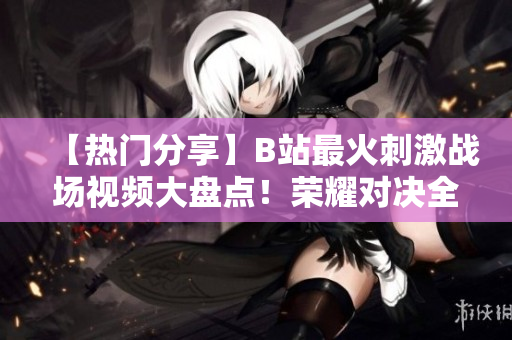 【熱門分享】B站最火刺激戰(zhàn)場視頻大盤點(diǎn)！榮耀對(duì)決全程解說，精彩瞬間一網(wǎng)打盡！
