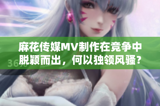 麻花傳媒MV制作在競(jìng)爭(zhēng)中脫穎而出，何以獨(dú)領(lǐng)風(fēng)騷？