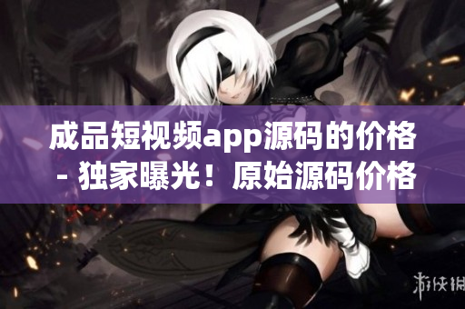成品短視頻app源碼的價(jià)格 - 獨(dú)家曝光！原始源碼價(jià)格揭秘，詳盡解讀！