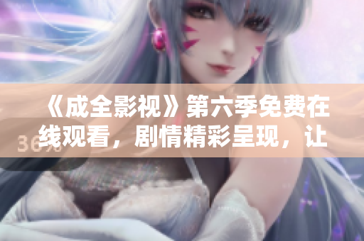 《成全影視》第六季免費(fèi)在線觀看，劇情精彩呈現(xiàn)，讓你沉浸其中，不容錯(cuò)過(guò)