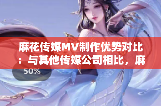 麻花傳媒MV制作優(yōu)勢對比：與其他傳媒公司相比，麻花傳媒的MV制作有何不同？