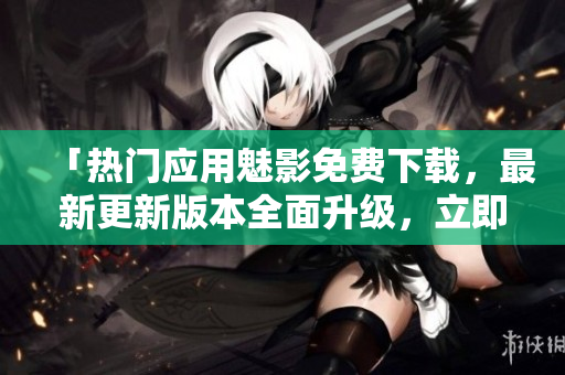 「熱門應(yīng)用魅影免費(fèi)下載，最新更新版本全面升級(jí)，立即體驗(yàn)」