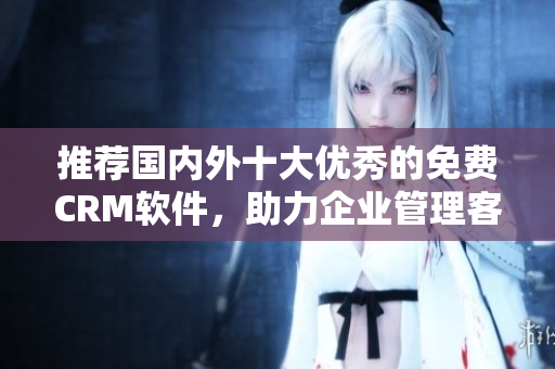 推薦國內(nèi)外十大優(yōu)秀的免費CRM軟件，助力企業(yè)管理客戶關(guān)系