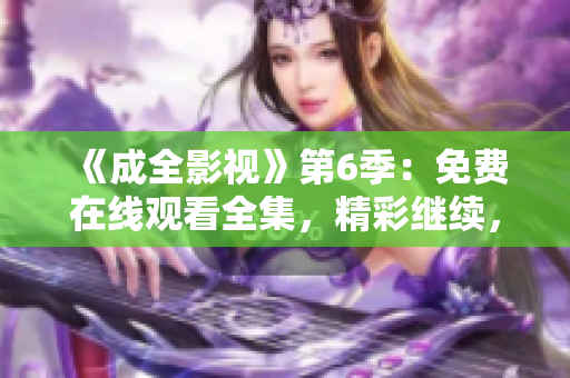 《成全影視》第6季：免費(fèi)在線觀看全集，精彩繼續(xù)，劇情沖擊力爆表
