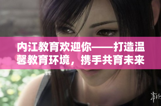 內(nèi)江教育歡迎你——打造溫馨教育環(huán)境，攜手共育未來！