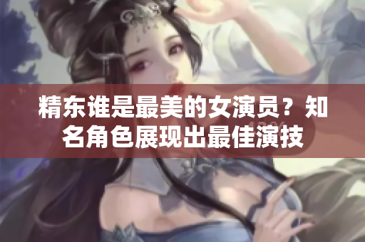 精東誰是最美的女演員？知名角色展現(xiàn)出最佳演技