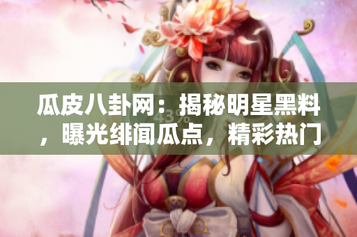 瓜皮八卦網(wǎng)：揭秘明星黑料，曝光緋聞瓜點(diǎn)，精彩熱門八卦大揭秘