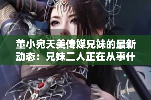董小宛天美傳媒兄妹的最新動(dòng)態(tài)：兄妹二人正在從事什么？