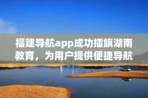 福建導(dǎo)航app成功插旗湖南教育，為用戶(hù)提供便捷導(dǎo)航服務(wù)