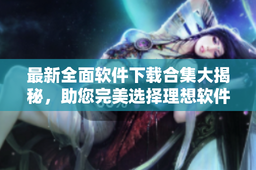 最新全面軟件下載合集大揭秘，助您完美選擇理想軟件